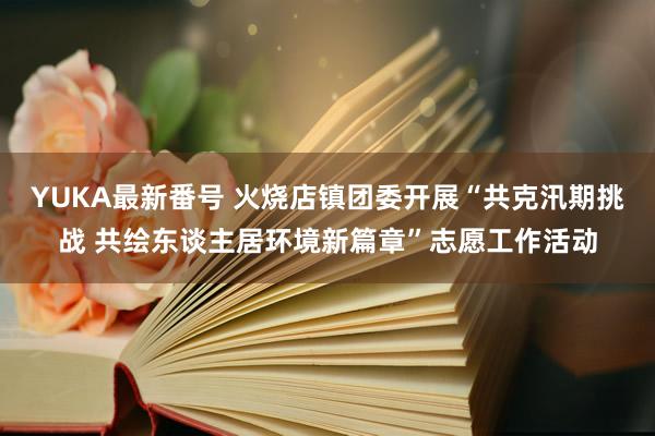 YUKA最新番号 火烧店镇团委开展“共克汛期挑战 共绘东谈主居环境新篇章”志愿工作活动