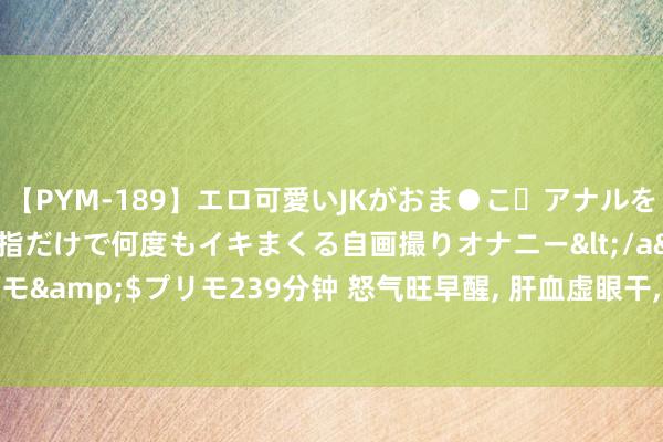 【PYM-189】エロ可愛いJKがおま●こ・アナルをいっぱい見せちゃう 指だけで何度もイキまくる自画撮りオナニー</a>2016-04-18プリモ&$プリモ239分钟 怒气旺早醒, 肝血虚眼干, 肝干冷腿根湿! 中医教你疏肝清肝补肝