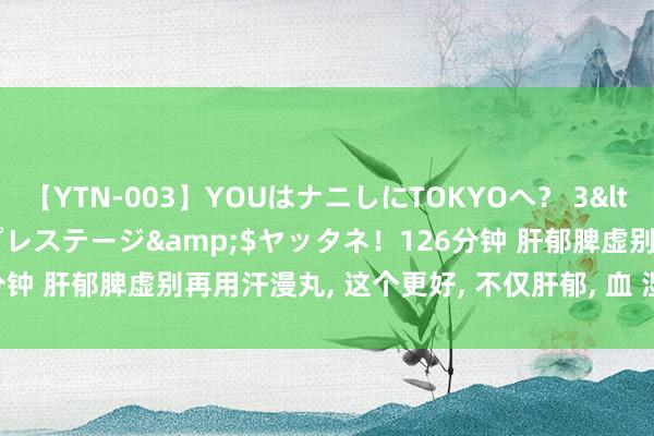 【YTN-003】YOUはナニしにTOKYOへ？ 3</a>2016-11-25プレステージ&$ヤッタネ！126分钟 肝郁脾虚别再用汗漫丸， 这个更好， 不仅肝郁， 血 湿 痰 食 火齐可解!