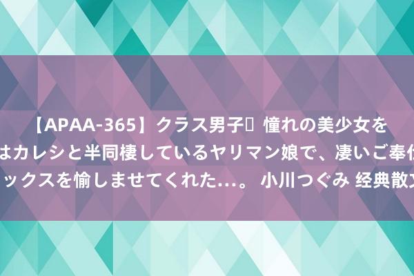 【APAA-365】クラス男子・憧れの美少女をラブホに連れ込むと、実はカレシと半同棲しているヤリマン娘で、凄いご奉仕セックスを愉しませてくれた…。 小川つぐみ 经典散文《圆明园的花酒》作家 刘墉