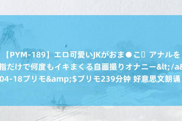 【PYM-189】エロ可愛いJKがおま●こ・アナルをいっぱい見せちゃう 指だけで何度もイキまくる自画撮りオナニー</a>2016-04-18プリモ&$プリモ239分钟 好意思文朗诵《被打翻的茶壶》作家 晚君