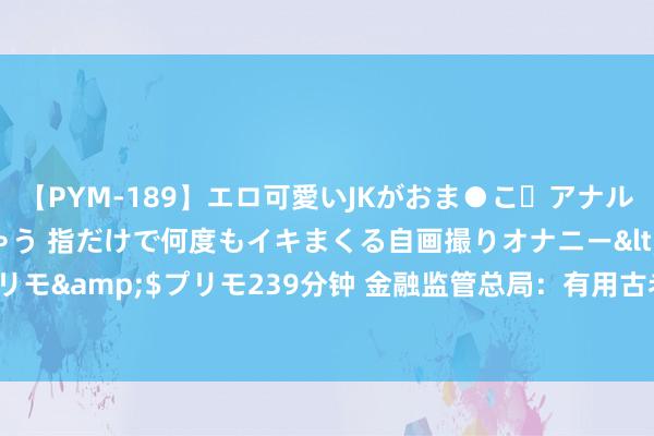 【PYM-189】エロ可愛いJKがおま●こ・アナルをいっぱい見せちゃう 指だけで何度もイキまくる自画撮りオナニー</a>2016-04-18プリモ&$プリモ239分钟 金融监管总局：有用古老化解要紧风险 优化房地产金融监管战略