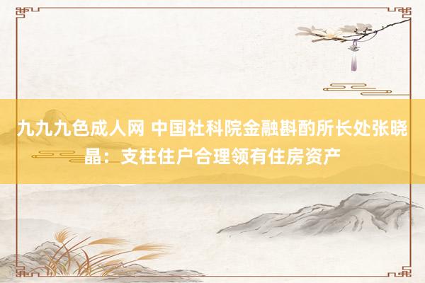 九九九色成人网 中国社科院金融斟酌所长处张晓晶：支柱住户合理领有住房资产