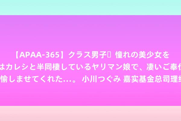 【APAA-365】クラス男子・憧れの美少女をラブホに連れ込むと、実はカレシと半同棲しているヤリマン娘で、凄いご奉仕セックスを愉しませてくれた…。 小川つぐみ 嘉实基金总司理经雷：2023年职权商场推崇将优于旧年