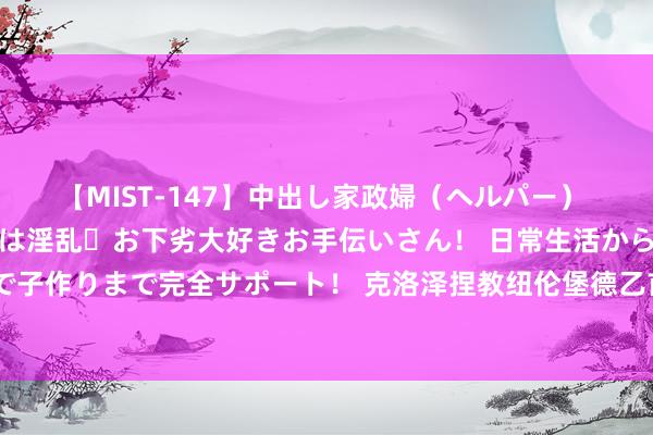 【MIST-147】中出し家政婦（ヘルパー） 清楚で美人な出張家政婦は淫乱・お下劣大好きお手伝いさん！ 日常生活から夜の性活で子作りまで完全サポート！ 克洛泽捏教纽伦堡德乙首秀：被让二追三，不敌卡尔斯鲁厄