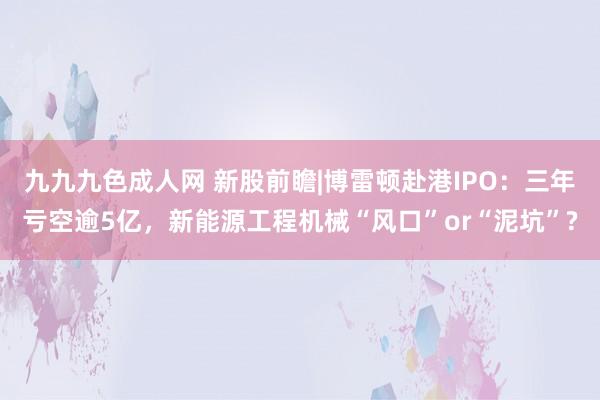 九九九色成人网 新股前瞻|博雷顿赴港IPO：三年亏空逾5亿，新能源工程机械“风口”or“泥坑”?