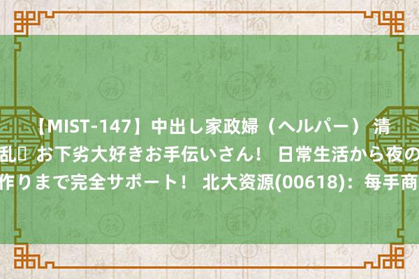 【MIST-147】中出し家政婦（ヘルパー） 清楚で美人な出張家政婦は淫乱・お下劣大好きお手伝いさん！ 日常生活から夜の性活で子作りまで完全サポート！ 北大资源(00618)：每手商业单元将改变为每手8000股新股份