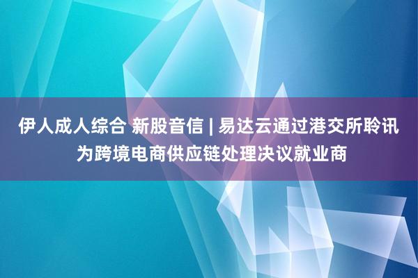 伊人成人综合 新股音信 | 易达云通过港交所聆讯 为跨境电商供应链处理决议就业商