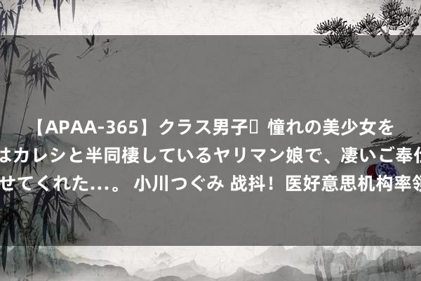 【APAA-365】クラス男子・憧れの美少女をラブホに連れ込むと、実はカレシと半同棲しているヤリマン娘で、凄いご奉仕セックスを愉しませてくれた…。 小川つぐみ 战抖！医好意思机构率领19岁男孩隆胸直播赢利，母亲崩溃：天塌了！