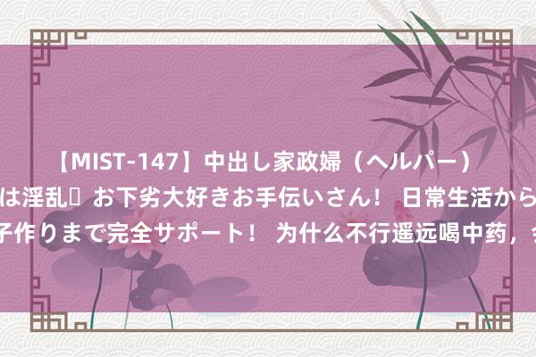 【MIST-147】中出し家政婦（ヘルパー） 清楚で美人な出張家政婦は淫乱・お下劣大好きお手伝いさん！ 日常生活から夜の性活で子作りまで完全サポート！ 为什么不行遥远喝中药，会出现哪些不良影响？大夫给出了谜底