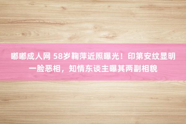 嘟嘟成人网 58岁鞠萍近照曝光！印第安纹显明一脸恶相，知情东谈主曝其两副相貌