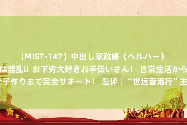 【MIST-147】中出し家政婦（ヘルパー） 清楚で美人な出張家政婦は淫乱・お下劣大好きお手伝いさん！ 日常生活から夜の性活で子作りまで完全サポート！ 漫评｜“世运蓉港行”主题列车：文化和会，共绘发展新篇章