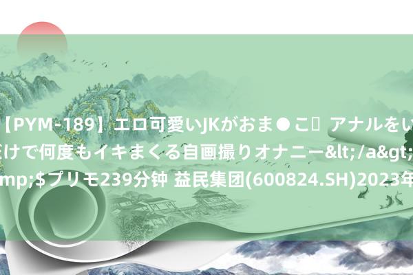 【PYM-189】エロ可愛いJKがおま●こ・アナルをいっぱい見せちゃう 指だけで何度もイキまくる自画撮りオナニー</a>2016-04-18プリモ&$プリモ239分钟 益民集团(600824.SH)2023年度每股派0.017元 股权登记日为8月15日