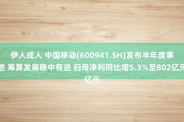 伊人成人 中国移动(600941.SH)发布半年度事迹 筹算发展稳中有进 归母净利同比增5.3%至802亿元