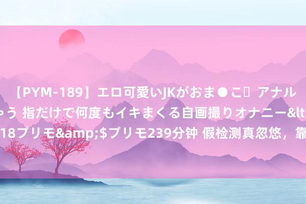 【PYM-189】エロ可愛いJKがおま●こ・アナルをいっぱい見せちゃう 指だけで何度もイキまくる自画撮りオナニー</a>2016-04-18プリモ&$プリモ239分钟 假检测真忽悠，靠哄骗消耗者赢利的生意能作念多久？