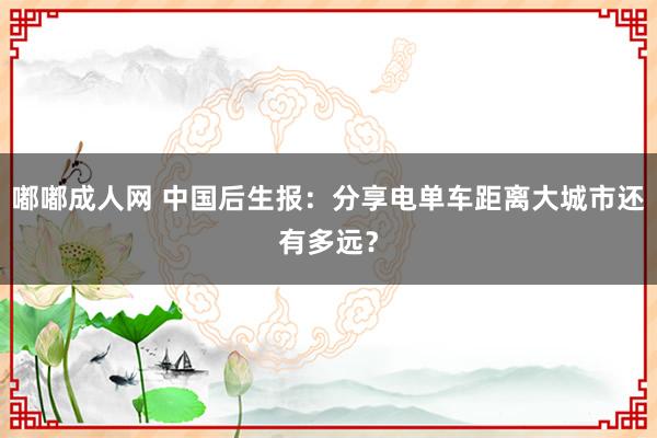 嘟嘟成人网 中国后生报：分享电单车距离大城市还有多远？