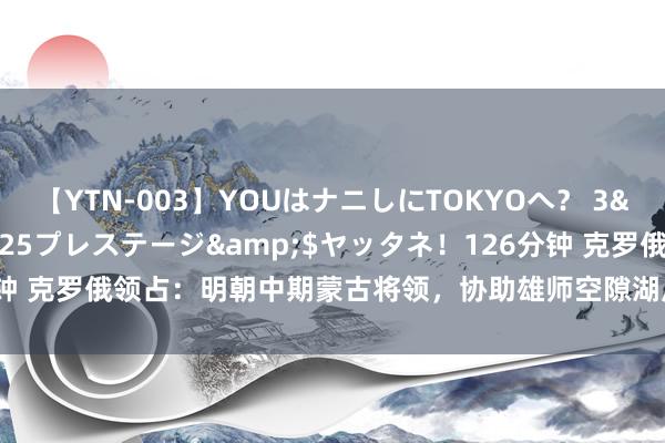 【YTN-003】YOUはナニしにTOKYOへ？ 3</a>2016-11-25プレステージ&$ヤッタネ！126分钟 克罗俄领占：明朝中期蒙古将领，协助雄师空隙湖广、贵州苗东说念主叛乱