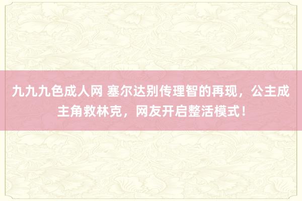 九九九色成人网 塞尔达别传理智的再现，公主成主角救林克，网友开启整活模式！