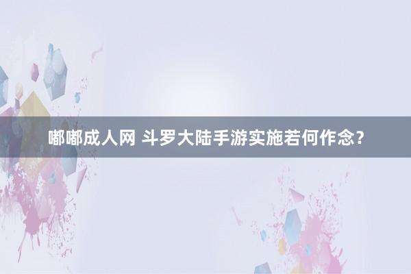 嘟嘟成人网 斗罗大陆手游实施若何作念？