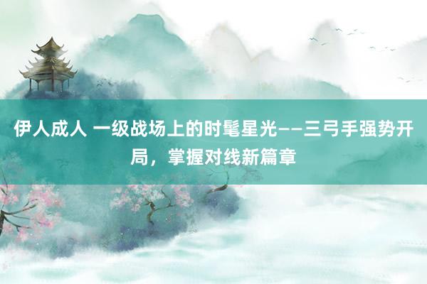 伊人成人 一级战场上的时髦星光——三弓手强势开局，掌握对线新篇章