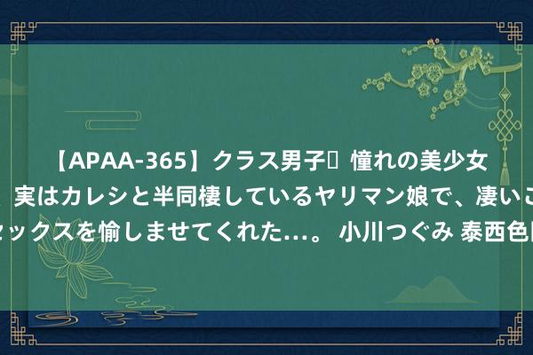 【APAA-365】クラス男子・憧れの美少女をラブホに連れ込むと、実はカレシと半同棲しているヤリマン娘で、凄いご奉仕セックスを愉しませてくれた…。 小川つぐみ 泰西色图赏识：绚烂多彩的西方视觉盛宴