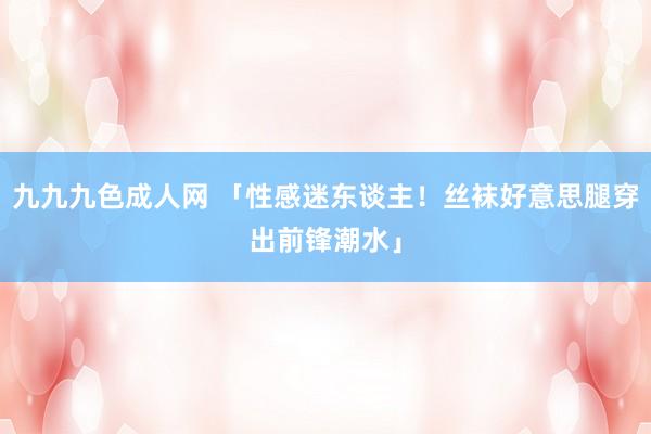 九九九色成人网 「性感迷东谈主！丝袜好意思腿穿出前锋潮水」