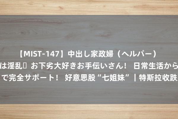 【MIST-147】中出し家政婦（ヘルパー） 清楚で美人な出張家政婦は淫乱・お下劣大好きお手伝いさん！ 日常生活から夜の性活で子作りまで完全サポート！ 好意思股“七姐妹”｜特斯拉收跌超3%，谷歌跌超2.3%，英伟达涨幅不及1.7%