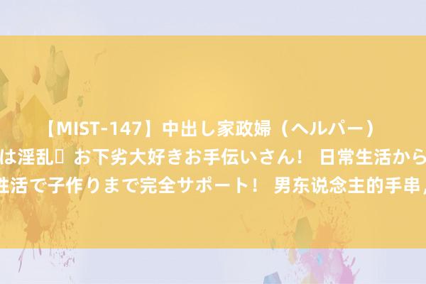 【MIST-147】中出し家政婦（ヘルパー） 清楚で美人な出張家政婦は淫乱・お下劣大好きお手伝いさん！ 日常生活から夜の性活で子作りまで完全サポート！ 男东说念主的手串，木质手串中的王者海南黄花梨