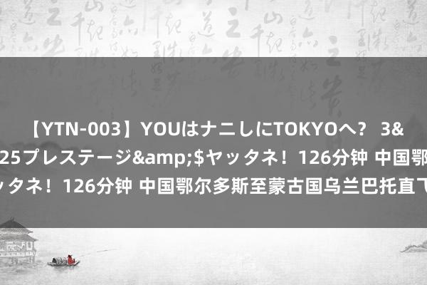 【YTN-003】YOUはナニしにTOKYOへ？ 3</a>2016-11-25プレステージ&$ヤッタネ！126分钟 中国鄂尔多斯至蒙古国乌兰巴托直飞航路绽开