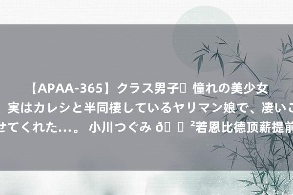 【APAA-365】クラス男子・憧れの美少女をラブホに連れ込むと、実はカレシと半同棲しているヤリマン娘で、凄いご奉仕セックスを愉しませてくれた…。 小川つぐみ ?若恩比德顶薪提前续约?76东说念主三大主将合同总数瞻望超7.14亿