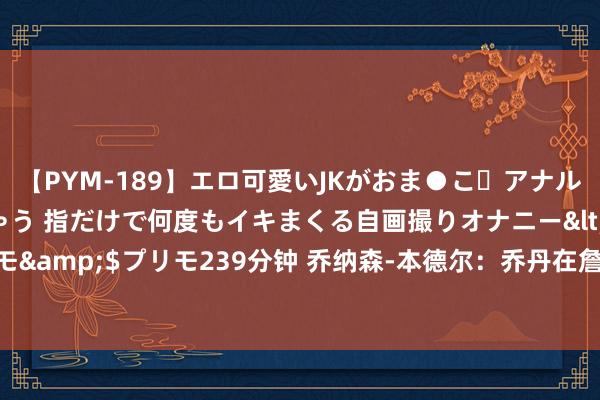 【PYM-189】エロ可愛いJKがおま●こ・アナルをいっぱい見せちゃう 指だけで何度もイキまくる自画撮りオナニー</a>2016-04-18プリモ&$プリモ239分钟 乔纳森-本德尔：乔丹在詹姆斯刻下的年岁也作念不到詹姆斯作念的事