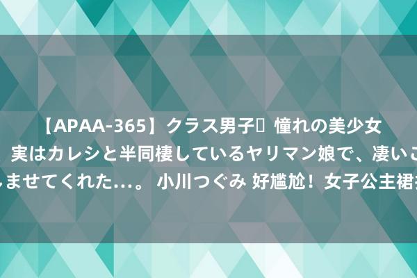 【APAA-365】クラス男子・憧れの美少女をラブホに連れ込むと、実はカレシと半同棲しているヤリマン娘で、凄いご奉仕セックスを愉しませてくれた…。 小川つぐみ 好尴尬！女子公主裙打扮外出，后果地铁被撞衫：论前卫还得看大妈