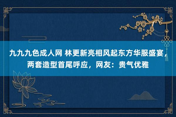 九九九色成人网 林更新亮相风起东方华服盛宴，两套造型首尾呼应，网友：贵气优雅