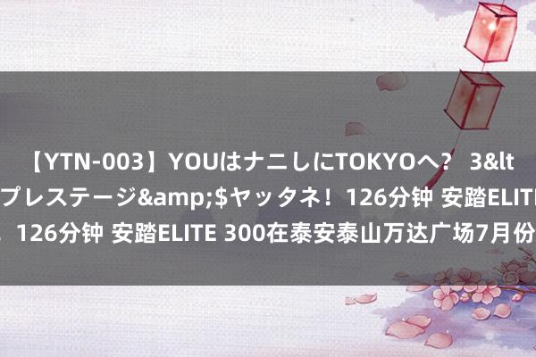 【YTN-003】YOUはナニしにTOKYOへ？ 3</a>2016-11-25プレステージ&$ヤッタネ！126分钟 安踏ELITE 300在泰安泰山万达广场7月份汜博开业！