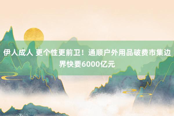 伊人成人 更个性更前卫！通顺户外用品破费市集边界快要6000亿元