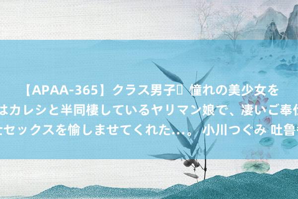 【APAA-365】クラス男子・憧れの美少女をラブホに連れ込むと、実はカレシと半同棲しているヤリマン娘で、凄いご奉仕セックスを愉しませてくれた…。 小川つぐみ 吐鲁番沙疗真能祛湿？医师请示