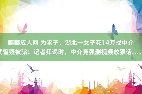 嘟嘟成人网 为求子，湖北一女子花14万找中介试管疑被骗！记者拜谒时，中介竟强删视频放狠话……