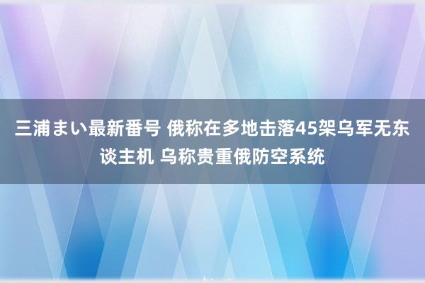 三浦まい最新番号 俄称在多地击落45架乌军无东谈主机 乌称贵重俄防空系统