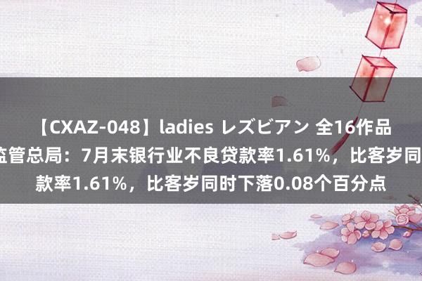 【CXAZ-048】ladies レズビアン 全16作品 PartIV 4時間 金融监管总局：7月末银行业不良贷款率1.61%，比客岁同时下落0.08个百分点