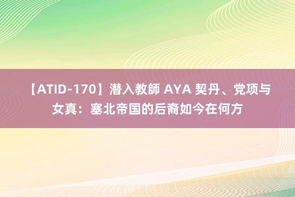 【ATID-170】潜入教師 AYA 契丹、党项与女真：塞北帝国的后裔如今在何方