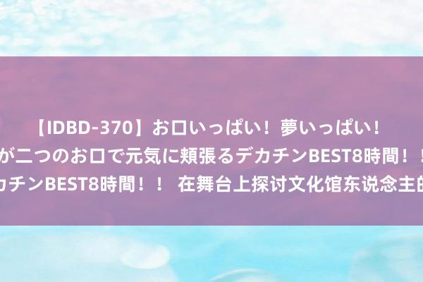 【IDBD-370】お口いっぱい！夢いっぱい！ MEGAマラ S級美女達が二つのお口で元気に頬張るデカチンBEST8時間！！ 在舞台上探讨文化馆东说念主的宽泛