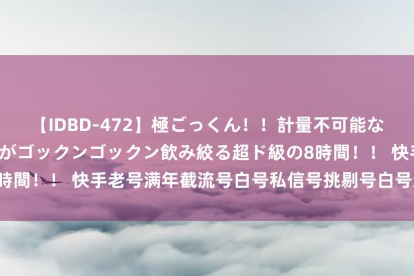 【IDBD-472】極ごっくん！！計量不可能な爆量ザーメンをS級女優がゴックンゴックン飲み絞る超ド級の8時間！！ 快手老号满年截流号白号私信号挑剔号白号新号直登身手