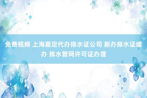 免费视频 上海嘉定代办排水证公司 新办排水证续办 排水管网许可证办理