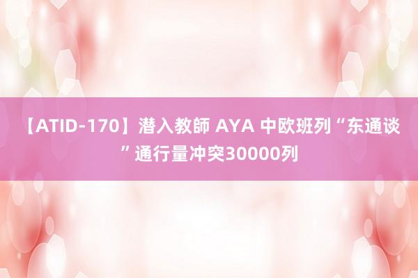 【ATID-170】潜入教師 AYA 中欧班列“东通谈”通行量冲突30000列