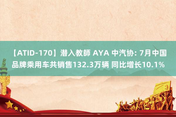 【ATID-170】潜入教師 AYA 中汽协: 7月中国品牌乘用车共销售132.3万辆 同比增长10.1%