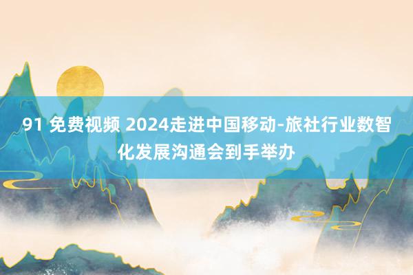 91 免费视频 2024走进中国移动-旅社行业数智化发展沟通会到手举办