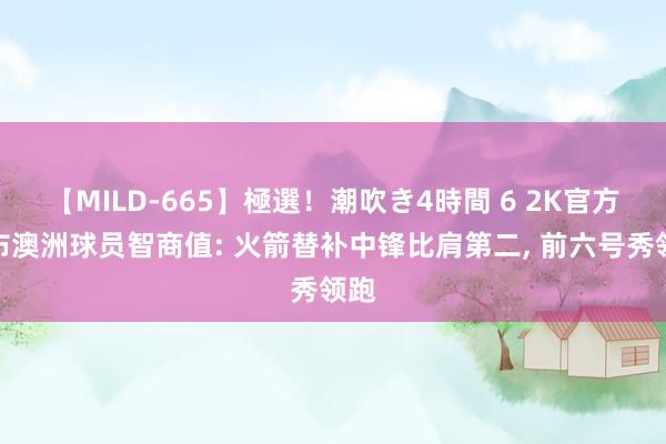 【MILD-665】極選！潮吹き4時間 6 2K官方公布澳洲球员智商值: 火箭替补中锋比肩第二， 前六号秀领跑