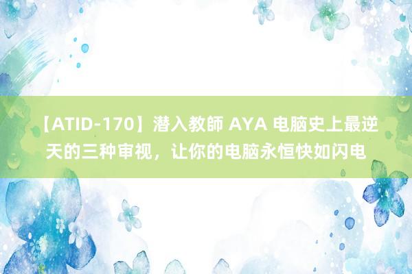 【ATID-170】潜入教師 AYA 电脑史上最逆天的三种审视，让你的电脑永恒快如闪电