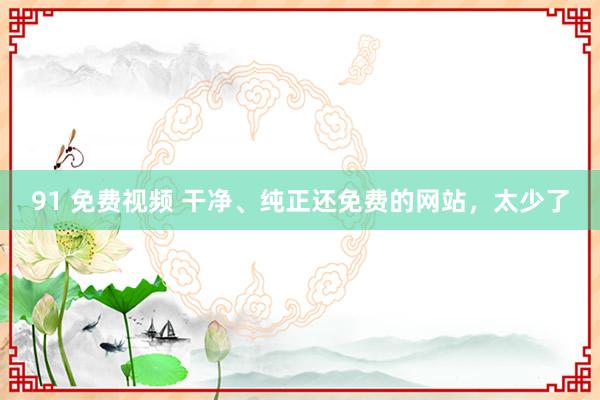 91 免费视频 干净、纯正还免费的网站，太少了