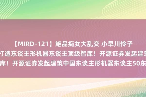 【MIRD-121】絶品痴女大乱交 小早川怜子 椎名ゆな ASUKA 乃亜 打造东谈主形机器东谈主顶级智库！开源证券发起建筑中国东谈主形机器东谈主50东谈主论坛